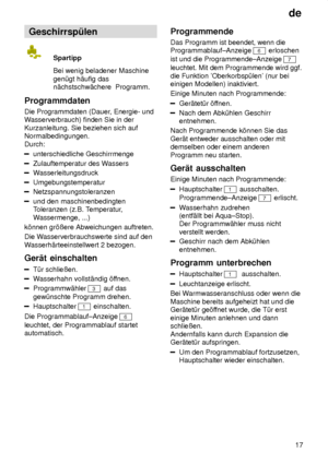 Page 17de17
Geschirrsp˜len
Spartipp Bei wenig beladener Maschine gen˜gt h‚ufig das n‚chstschw‚chere  Programm.
Programmdaten Die Programmdaten (Dauer , Energie- und
W asserverbrauch) finden Sie in der
Kurzanleitung. Sie beziehen sich auf Normalbedingungen.  Durch:
unterschiedliche Geschirrmenge
Zulauftemperatur des W assers
Wasserleitungsdruck
Umgebungstemperatur
Netzspannungstoleranzen
und den maschinenbedingten Toleranzen (z.B. T emperatur,
W assermenge, ...)
k’nnen gr’ûere Abweichungen auftreten. Die W...