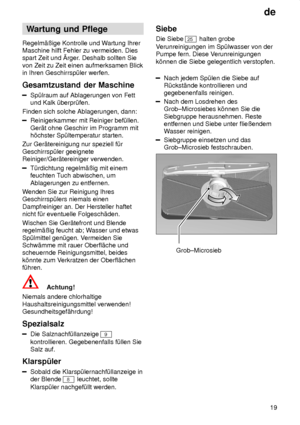 Page 19de19
Wartung
 und Pflege
Regelm‚ûige  Kontrolle und W artung Ihrer
Maschine hilft Fehler zu vermeiden. Dies spart Zeit und rger . Deshalb sollten Sie
von Zeit zu Zeit einen aufmerksamen Blickin Ihren Geschirrsp˜ler werfen. Gesamtzustand  der Maschine
Sp˜lraum auf Ablagerungen von Fett
und Kalk ˜berpr˜fen.
Finden sich solche Ablagerungen, dann:
Reinigerkammer mit Reiniger bef˜llen. Ger‚t ohne Geschirr im Programm mit h’chster Sp˜ltemperatur starten.
Zur Ger‚tereinigung nur speziell f˜r Geschirrsp˜ler...