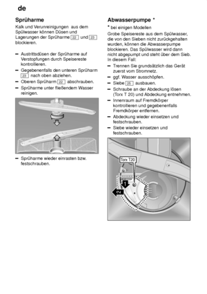 Page 20de
20
Spr˜harme Kalk und V
erunreinigungen  aus dem
Sp˜lwasser k’nnen D˜sen und Lagerungen der Spr˜harme 
22  und 23
blockieren.
Austrittsd˜sen der Spr˜harme auf V erstopfungen durch Speisereste
kontrollieren.
Gegebenenfalls den unteren Spr˜harm
23  nach oben abziehen.
Oberen Spr˜harm 22 abschrauben.
Spr˜harme unter flieûendem W asser
reinigen.
Spr˜harme wieder einrasten bzw .
festschrauben. Abwasserpumpe
 *
*  bei einigen Modellen
Grobe Speisereste aus dem Sp˜lwasser ,
die von den Sieben nicht...