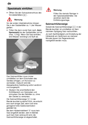 Page 8de
8 Spezialsalz
 einf˜llen
ffnen Sie den Schraubverschluss des
V orratsbeh‚lters 
24  .
Warnung
V or der ersten Inbetriebnahme m˜ssen
Sie in den Salzbeh‚lter ca. 1 Liter W asser
gieûen.
F˜llen Sie dann soviel Salz nach,  (kein
Speisesalz)  bis der Salzbeh‚lter voll ist
(max. 1,5 kg). W enn Sie Salz einf˜llen,
wird W asser verdr‚ngt und l‚uft ab.
Das Salznachf˜llen muss immer unmittelbar vor dem Einschalten des Ger‚tes erfolgen, um Korrosion zu vermeiden. Dadurch wird die˜bergelaufene Salzl’sung sofort...