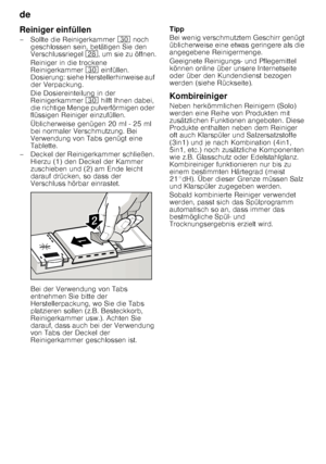 Page 12de 
12
Reiniger einfüllen 
– Sollte die Reinigerkammer 
9 noch 
geschlossen sein, betätigen Sie den  
Verschlussriegel  1b, um sie zu öffnen.
Reiniger in die trockene  
Reinigerkammer  9 einfüllen. 
Dosierung: siehe Herstellerhinweise auf  
der Verpackung.  
Die Dosiereinteilung in der  
Reinigerkammer  9 hilft Ihnen dabei, 
die richtige Menge pulverförmigen oder 
flüssigen Reiniger einzufüllen. 
Üblicherweise genügen 20 ml - 25 ml  
bei normaler Verschmutzung. Bei  
Verwendung von Tabs genügt eine...