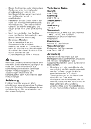 Page 23de23
– Bauen Sie Unterbau- oder integrierbare 
Geräte nur unter durchgehenden  
Arbeitsplatten ein, die mit den  
Nachbarschränken verschraubt sind, 
um die Standsicherheit zu  
gewährleisten.
– Installieren Sie das Gerät nicht in der  Nähe von Wärmequellen (Heizkörper, 
Wärmespeicher, Öfen oder anderen  
Geräten, die Wärme erzeugen) und  
bauen Sie es nicht unter ein Kochfeld  
ein.
– Nach dem Aufstellen des Gerätes  muss der Stecker frei zugänglich sein. 
(siehe Elektischer Anschluss)
– Bei einigen...