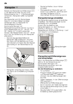 Page 8de 
8
Sobald die Klarspülernachfüllanzeige 
X 
in der Blende leuchtet, ist noch eine  
Klarspülreserve von 1 - 2 Spülvorgängen  
vorhanden. Klarspüler sollte nachgefüllt  
werden. 
Der Klarspüler wird für fleckenloses  
Geschirr und klare Gläser benötigt.  
Verwenden Sie nur Klarspüler für  
Haushaltsgeschirrspüler. 
Kombinierte Reiniger mit  
Klarspülerkomponente können nur bis zu  
einer Wasserhärte von 21° dH (37° fH, 
26° Clarke, 3,7 mmol/l) verwendet  
werden. Bei Wasserhärten über 21° dH ist  
auch...