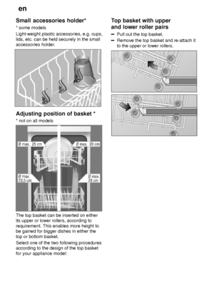 Page 12en
12
Small
 accessories holder*
*  some models
Light-weight plastic accessories, e.g. cups, lids, etc. can be held securely in the small accessories holder .
Adjusting position of basket *
*  not on all models
The top basket can be inserted on either its upper or lower rollers, according to requirement. This enables more height to be gained for bigger dishes in either the top or bottom basket. Select one of the two following procedures according to the design of the top basket for your appliance model:...