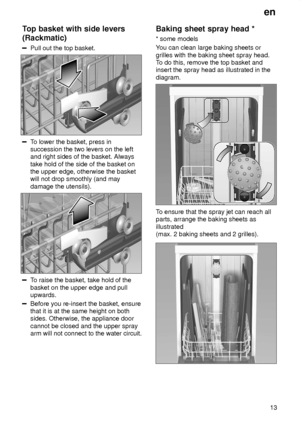 Page 13en13
Top
 basket with side levers
(Rackmatic)
Pull  out the top basket.
To lower the basket, press in
succession the two levers on the left and right sides of the basket. Always take hold of the side of the basket on the upper edge, otherwise the basketwill not drop smoothly (and may damage the utensils).
T o raise the basket, take hold of the
basket on the upper edge and pull upwards.
Before you re-insert the basket, ensure that it is at the same height on bothsides. Otherwise, the appliance door cannot...