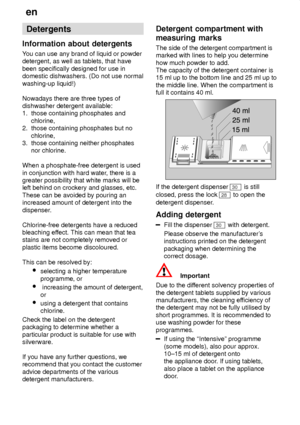 Page 14en
14 Detergents
Information  about detergents
You  can use any brand of liquid or powder
detergent, as well as tablets, that have been specifically designed for use in domestic dishwashers. (Do not use normal washing-up liquid!) Nowadays there are three types of dishwasher detergent available:1.  those containing phosphates and      chlorine, 2.  those containing phosphates but no      chlorine, 3.  those containing neither phosphates     nor chlorine. When a phosphate-free detergent is used in...