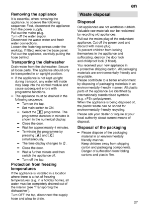 Page 27en27
Removing
 the appliance
It  is essential, when removing the
appliance, to observe the following sequence: First, disconnect the appliancefrom the power supply .
Pull out the mains plug.T urn of f the water supply .
Disconnect the waste water and freshwater connections.Loosen the fastening screws under the worktop. If fitted, remove the base panel. Pull out the appliance, carefully pulling thehose behind. 
Transporting  the dishwasher
Drain  water from the dishwasher . Secure
all loose parts. The...