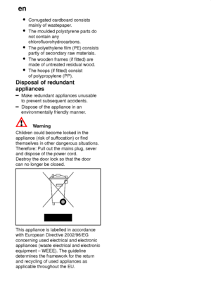 Page 28en
28 
Corrugated cardboard consists mainly of wastepaper .
 The moulded polystyrene parts do not contain any chlorofluorohydrocarbons.
 The polyethylene film (PE) consistspartly of secondary raw materials.
 The wooden frames (if fitted) aremade of untreated residual wood.
 The hoops (if fitted) consist of polypropylene (PP).
Disposal  of redundant
appliances
Make  redundant appliances unusable
to prevent subsequent accidents.
Dispose of the appliance in an environmentally friendly manner .
Warning...