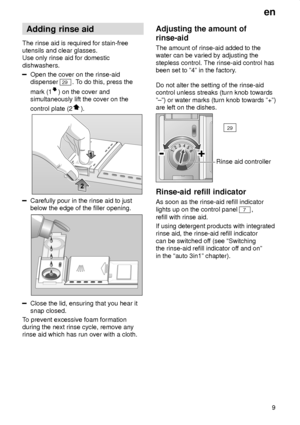 Page 9en9
Adding
 rinse aid
The  rinse aid is required for stain-free
utensils and clear glasses. Use only rinse aid for domestic dishwashers.
Open the cover on the rinse-aid dispenser 
29 . To do this, press the
mark (1
) on the cover and
simultaneously lift the cover on the control plate (2
).
Carefully pour in the rinse aid to just below the edge of the filler opening.
Close the lid, ensuring that you hear it snap closed.
T o prevent excessive foam formation
during the next rinse cycle, remove anyrinse aid...