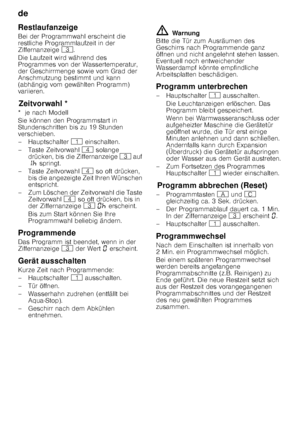 Page 16de 
16
Restlaufanzeige 
Bei der Programmwahl erscheint die  
restliche Programmlaufzeit in der  
Ziffernanzeige 
8. 
Die Laufzeit wird während des  
Programmes von der Wassertemperatur,  
der Geschirrmenge sowie vom Grad der  
Anschmutzung bestimmt und kann  
(abhängig vom gewählten Programm)  
variieren.
Z
eit vor
wa hlZeitvorwahl *
*  je nach Modell 
Sie können den Programmstart in  
Stundenschritten bis zu 19 Stunden 
verschieben. 
–Hauptschalter  ( einschalten.
– Taste Zeitvorwahl  @ solange...