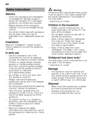 Page 4en 
4
Delivery
– Check the packaging and dishwasher immediately for damage caused in  
transit. Do not switch on a damaged 
appliance, but contact your supplier.
– Please dispose of the packaging  material in an environmentally friendly 
manner.
– Do not let children play with packaging  and its parts. There is a risk of 
suffocation from collapsible boxes and 
film.
Installation
Read the “Installation” chapter to learn 
how to install and connect the appliance 
correctly.
In daily use
– Use the...