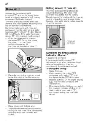 Page 8en 
8
As soon as the rinse-aid refill  
indicator
X is lit on the fascia, there 
is still a rinse-aid reserve of 1–2 rinsing 
processes. Refill with rinse aid. 
The rinse aid is required for stain-free  
utensils and clear glasses. Use only rinse 
aid for domestic dishwashers. 
Combined detergents with rinse-aid  
component may be used up to a water 
hardness of 21° dH (37° fH, 26° Clarke, 
3.7 mmol/l) only. If the water hardness 
is over 21° dH, rinse aid must be used. 
– Open the cover on the rinse-aid...