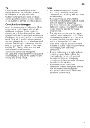 Page 13en13
Tip 
If the utensils are only lightly soiled,  
slightly less than the indicated amount 
of detergent is usually adequate.  
Suitable detergents and care products  
can be purchased online via our website  
or via customer service (see back page). 
Combination detergent
Apart from conventional detergents (Solo), 
a number of products are offered with 
additional functions. These products 
contain not only the detergent but also 
rinse-aid and salt replacement substances  
(3in1) and, dependin
g on...