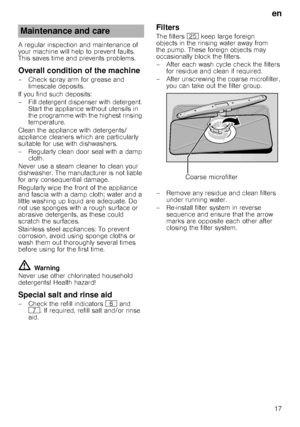 Page 17en17
A regular inspection and maintenance of  
your machine will help to prevent faults. 
This saves time and prevents problems.
Overall condition of the machine
– Check spray arm for grease and 
limescale deposits.
If you find such deposits: 
– Fill detergent dispenser with detergent.  Start the appliance without utensils in  
the programme with the highest rinsing 
temperature.
Clean the appliance with detergents/ 
appliance cleaners which are particularly  
suitable for use with dishwashers. 
–...