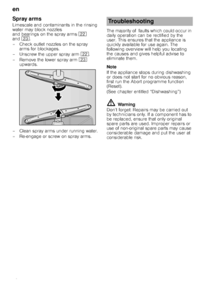 Page 18en 
18
Spray arms
Limescale and contaminants in the rinsing  
water may block nozzles 
and bearings on the spray arms 12 
and 1:.
–Check outlet nozzlesonthespray  arms for blockages.
– Unscrew the upper spray arm  12.
– Remove the lower spray arm  1: 
upwards.
– Clean spray arms under running water. 
– Re-engage or screw on spray arms. The majority of  faults which could occur in  
daily operation can be rectified by the 
user. This ensures that the appliance is  
quickly available for use again. The...