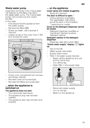 Page 19en19
Waste water pump
Large food remnants in the rinsing water  
not retained by the filters may block 
the waste water pump. The rinsing water 
is then not pumped out and covers 
the filter.  
In this case: 
– First disconnect the appliance from  the power supply.
– Remove the filters  1J.
– Scoop out water, use a sponge if  required.
– Loosen screw on the cover (Torx T 20)  and remove the cover.
– Check inner compartment and remove  any foreign objects.
– Re-insert cover and screw tight.
– Re-insert...