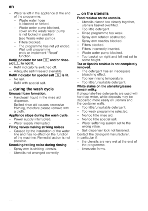 Page 20en 
20
– Water is left in the appliance at the end 
of the programme. 
–Waste water hose  is blocked or kinked.
–Waste water pump blocked,  cover on the waste water pump  
is not locked in position  
(see Waste water pump).
–Filters blocked. 
– The programme has not yet ended.  Wait until programme  
ends or implement “Reset” 
function.
Refill indicator for salt  P and/or rinse-
aid  X  is not lit.
– Refill indicator/s switched off. 
– Adequate salt/rinse-aid available. 
Refill indicator for special salt...