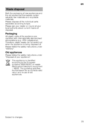 Page 25en25
Both the packaging of new appliances and  
the old appliances themselves contain 
valuable raw materials and recyclable 
materials. 
Please dispose of the individual parts  
separated according to type. 
Please ask your dealer or inquire at your  
local authority about current means of 
disposal.
Packaging
All plastic parts of the appliance are 
identified with internationally standardised 
abbreviations (e.g. >PS< polystyrene).  
Therefore, plastic waste can be sorted out  
when the appliance is...