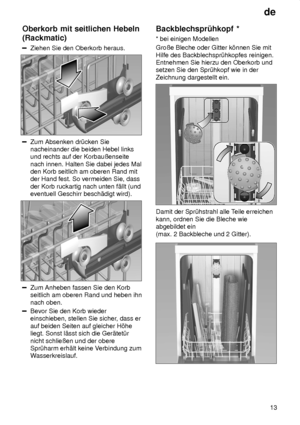 Page 13de13
Oberkorb
 mit seitlichen Hebeln
(Rackmatic)
Ziehen  Sie den Oberkorb heraus.
Zum Absenken dr˜cken Sie nacheinander die beiden Hebel linksund rechts auf der Korbauûenseite nach innen. Halten Sie dabei jedes Mal den Korb seitlich am oberen Rand mitder Hand fest. So vermeiden Sie, dass der Korb ruckartig nach unten f‚llt (und eventuell Geschirr besch‚digt wird).
Zum Anheben fassen Sie den Korb seitlich am oberen Rand und heben ihn nach oben.
Bevor Sie den Korb wieder einschieben, stellen Sie sicher ,...