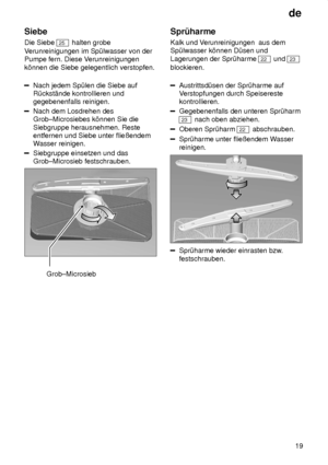 Page 19de19
Siebe Die Siebe 
25
 halten grobe
V erunreinigungen im Sp˜lwasser von der
Pumpe fern. Diese V erunreinigungen
k’nnen die Siebe gelegentlich verstopfen.
Nach jedem Sp˜len die Siebe auf R˜ckst‚nde kontrollieren undgegebenenfalls reinigen.
Nach dem Losdrehen des Grob±Microsiebes k’nnen Sie die Siebgruppe herausnehmen. Reste entfernen und Siebe unter flieûendemW asser reinigen.
Siebgruppe einsetzen und das Grob±Microsieb festschrauben.
Grob±Microsieb Spr˜harme Kalk und V
erunreinigungen  aus dem...