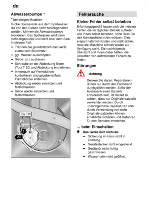 Page 20de
20
Abwasserpumpe
 *
*  bei einigen Modellen
Grobe Speisereste aus dem Sp˜lwasser ,
die von den Sieben nicht zur˜ckgehalten wurden, k’nnen die Abwasserpumpe blockieren. Das Sp˜lwasser wird dann nicht abgepumpt und steht ˜ber dem Sieb.In diesem Fall:
T rennen Sie grunds‚tzlich das Ger‚t
zuerst vom Stromnetz.
ggf. W asser aussch’pfen.
Siebe 25 ausbauen.
Schraube an der Abdeckung l’sen (Torx T 20) und Abdeckung entnehmen.
Innenraum auf Fremdk’rper kontrollieren und gegebenenfalls Fremdk’rper entfernen....