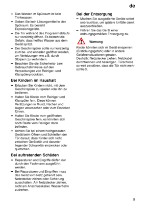 Page 5de5
Das W asser im Sp˜lraum ist kein
Trinkwasser.
Geben Sie kein L’sungsmittel in den Sp˜lraum. Es besteht 
Explosionsgefahr.
Die T˜r w‚hrend des Programmablaufs nur vorsichtig ’f fnen. Es besteht die
Gefahr , dass heiûes W asser aus dem
Ger‚t spritzt.
Der Geschirrsp˜ler sollte nur kurzzeitig zum be- und entladen ge’f fnet werden,
um V erletzungen wie z.B. durch
Stolpern zu verhindern.
Beachten Sie die Sicherheits- bzw .
Gebrauchshinweise auf den V erpackungen von Reiniger- und
Klarsp˜lerprodukten.
Bei...