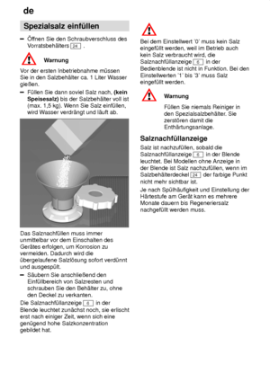 Page 8de
8 Spezialsalz
 einf˜llen
ffnen Sie den Schraubverschluss des
V orratsbeh‚lters 
24  .
Warnung
V or der ersten Inbetriebnahme m˜ssen
Sie in den Salzbeh‚lter ca. 1 Liter W asser
gieûen.
F˜llen Sie dann soviel Salz nach,  (kein
Speisesalz)  bis der Salzbeh‚lter voll ist
(max. 1,5 kg). W enn Sie Salz einf˜llen,
wird W asser verdr‚ngt und l‚uft ab.
Das Salznachf˜llen muss immer unmittelbar vor dem Einschalten des Ger‚tes erfolgen, um Korrosion zu vermeiden. Dadurch wird die˜bergelaufene Salzl’sung sofort...