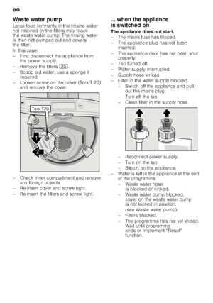 Page 18en 
18
Waste water pump 
Large food remnants in the rinsing water  
not retained by the filters may block  
the waste water pump. The rinsing water 
is then not pumped out and covers  
the filter.  
In this case: 
– First disconnect the appliance from 
the power supply.
– Remove the filters  1J.
– Scoop out water, use a sponge if  required.
– Loosen screw on the cover (Torx T 20)  and remove the cover.
– Check inner compartment and remove  any foreign objects.
– Re-insert cover and screw tight. 
–...