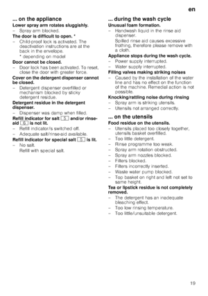 Page 19en19
... on the appliance 
Lower spray arm rotates sluggishly. 
– Spray arm blocked.
The door is difficult to open. *
– Child-proof lock is activated. The 
deactivation instructions are at the  
back in the envelope. 
* depending on model
Door cannot be closed. 
– D o o r  l o c k  h a s  b e e n  a c t iv a t e d . T o  r e s e t ,  close the door with greater force.
Cover on the detergent dispenser cannot  
be closed. 
– Detergent dispenser overfilled or  mechanism blocked by sticky  
detergent...
