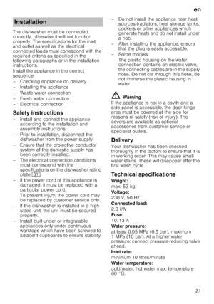 Page 21en21
The dishwasher must be connected  
correctly, otherwise it will not function 
properly. The specifications for the inlet  
and outlet as well as the electrical  
connected loads must correspond with the 
required criteria as specified in the  
following paragraphs or in the installation  
instructions. 
Install the appliance in the correct  
sequence: 
– Checking appliance on delivery 
– Installing the appliance 
– Waste water connection 
–Fr
esh water connection
– Electrical connection
Safety...