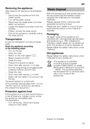 Page 23en23
Removing the appliance 
Also observe the sequence of worksteps  
here. 
– Disconnect the appliance from the 
power supply.
– Turn off the water supply. 
– Disconnect the waste water and fresh  water connections.
– Loosen the fastening screws under the  worktop.
– If fitted, remove the base panel. 
– Pull out the appliance, carefully pulling  the hose behind.
Transportation 
Empty the dishwasher and secure loose  
parts. 
Drain the appliance according  
to the following steps: 
– Turn on the tap. 
–...