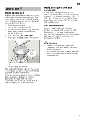 Page 7en7
Using special salt 
Always refill with special salt immediately  
before switching on the appliance. This  
ensures that overrun special salt solution  
is immediately washed out and does not  
corrode the rinsing tank. 
– Open the screw-type 
cap of the compartment  1B.
– Fill the tank with water (only required  when switching on the appliance  
for the first time). 
– Then add salt  (not table salt). 
The water is displaced and runs out.  
* depending on model
The salt refill indicator H on the...