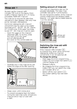 Page 8en 
8
As soon as the rinse-aid refill  
indicator
P is lit on the fascia, there 
is still a rinse-aid reserve of 1–2 rinsing  
processes. Refill with rinse aid. 
The rinse aid is required for stain-free  
utensils and clear glasses. Use only rinse  
aid for domestic dishwashers. 
Combined detergents with rinse-aid  
component may be used up to a water  
hardness of 21° dH (37° fH, 26° Clarke,  
3.7 mmol/l) only. If the water hardness  
is over 21° dH, rinse aid must be used. 
– Open the cover on the...