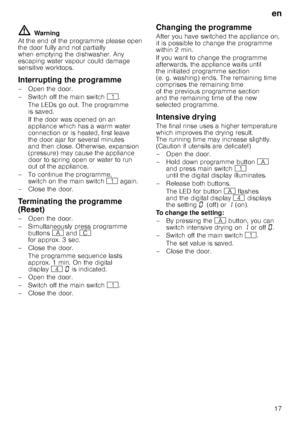 Page 17en17
ã= Warning
At the end of the programme please open  
the door fully and not partially  
when emptying the dishwasher. Any  
escaping water vapour could damage  
sensitive worktops. 
Interrupting the programme 
– Open the door. 
–Switchoffthemain switch  (.
TheLEDs go out. Theprogramme  
is saved.  
If the door was opened on an  
appliance which has a warm water  
connection or is heated, first leave 
the door ajar for several minutes  
and then close. Otherwise, expansion  
(pressure) may cause the...