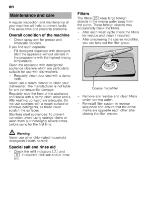 Page 18en 
18
A regular inspection and maintenance of  
your machine will help to prevent faults. 
This saves time and prevents problems. 
Overall condition of the machine 
– Check spray arm for grease and 
limescale deposits.
If you find such deposits: 
– Fill detergent dispenser with detergent.  Start the appliance without utensils in  
the programme with the highest rinsing  
temperature.
Clean the appliance with detergents/ 
appliance cleaners which are particularly  
suitable for use with dishwashers. 
–...