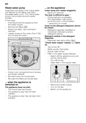 Page 20en 
20
Waste water pump 
Large food remnants in the rinsing water  
not retained by the filters may block  
the waste water pump. The rinsing water 
is then not pumped out and covers  
the filter.  
In this case: 
– First disconnect the appliance from 
the power supply.
– Remove the filters  1J.
– Scoop out water, use a sponge if  required.
– Loosen screw on the cover (Torx T 20)  and remove the cover.
– Check inner compartment and remove  any foreign objects.
– Re-insert cover and screw tight. 
–...