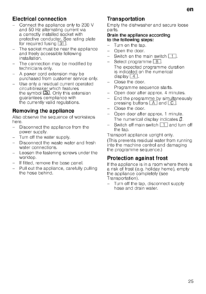 Page 25en25
Electrical connection 
– Connect the appliance only to 230 V 
and 50 Hz alternating current via  
a correctly installed socket with 
protective conductor. See rating plate  
for required fusing  9*.
– The socket must be near the appliance  and freely accessible following  
installation.
– The connection may be modified by  technicians only.
– A power cord extension may be  purchased from customer service only.
– Use only a residual current operated  circuit-breaker which features  
the symbol  ‚....