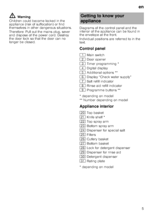 Page 5en5
ã= Warning
Children could become locked in the  
appliance (risk of suffocation) or find  
themselves in other dangerous situations. 
Therefore: Pull out the mains plug, sever  
and dispose of the power cord. Destroy  
the door lock so that the door can no 
longer be closed. Diagrams of the control panel and the 
interior of the appliance can be found in 
the envelope at the front. 
Individual positions are referred to in the  
text. 
Control panel 
* depending on model 
** Number depending on model...