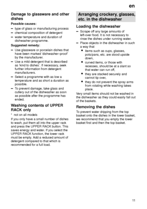 Page 11en
11
Damage to glassware and other
dishes
Possible causes:
type of glass or manufacturing process
chemical composition of detergent
water temperature and duration of
dishwasher programme.
Suggested remedy:
Use glassware or porcelain dishes that
have been marked dishwasher±proof
by the manufacturer.
Use a mild detergent that is described
as kind to dishes. If necessary, seek
further information from detergent
manufacturers.
Select a programme with as low a
temperature and as short a duration as...