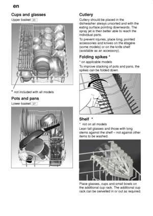 Page 12en
12
Cups and glasses
Upper basket 20
* not included with all models
Pots and pans
Lower basket 27
Cutlery
Cutlery should be placed in the
dishwasher always unsorted and with the
eating surface pointing downwards. The
spray jet is then better able to reach the
individual parts.
To prevent injuries, place long, pointed
accessories and knives on the ‡tagŠre
(some models) or on the knife shelf
(available as an accessory).
Folding spikes *
* on applicable models
To improve stacking of pots and pans, the...