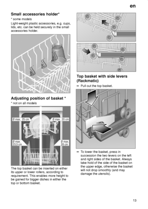 Page 13en
13
Small accessories holder*
* some models
Light-weight plastic accessories, e.g. cups,
lids, etc. can be held securely in the small
accessories holder.
Adjusting position of basket *
* not on all models
The top basket can be inserted on either
its upper or lower rollers, according to
requirement. This enables more height to
be gained for bigger dishes in either the
top or bottom basket.
Top basket with side levers
(Rackmatic)
Pull out the top basket.
To lower the basket, press in
succession the two...