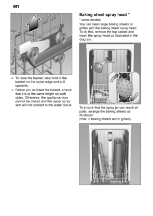 Page 14en
14
To raise the basket, take hold of the
basket on the upper edge and pull
upwards.
Before you re-insert the basket, ensure
that it is at the same height on both
sides. Otherwise, the appliance door
cannot be closed and the upper spray
arm will not connect to the water circuit.
Baking sheet spray head *
* some models
You can clean large baking sheets or
grilles with the baking sheet spray head.
To do this, remove the top basket and
insert the spray head as illustrated in the
diagram.
To ensure that...