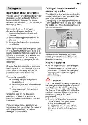 Page 15en
15
Detergents
Information about detergents
You can use any brand of liquid or powder
detergent, as well as tablets, that have
been specifically designed for use in
domestic dishwashers. (Do not use normal
washing-up liquid!)
Nowadays there are three types of
dishwasher detergent available:
1.  those containing phosphates and
     chlorine,
2.  those containing phosphates but no
     chlorine,
3.  those containing neither phosphates
     nor chlorine.
When a phosphate-free detergent is used
in...