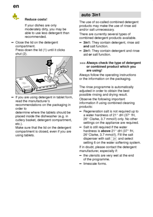 Page 16en
16Reduce costs!
If your dishes are only
moderately dirty, you may be
able to use less detergent than
recommended.
Close the lid on the detergent
compartment.
Press down the lid (1) until it clicks
shut (2).
If you are using detergent in tablet form,
read the manufacturers
recommendations on the packaging in
order to 
determine where the tablets should be
placed inside the dishwasher (e.g. in
cutlery basket, detergent compartment,
etc.).
Make sure that the lid on the detergent
compartment is closed,...