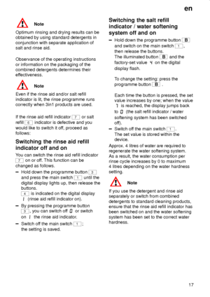 Page 17en
17
Note
Optimum rinsing and drying results can be
obtained by using standard detergents in
conjunction with separate application of
salt and rinse aid.
Observance of the operating instructions
or information on the packaging of the
combined detergents determines their
effectiveness.
Note
Even if the rinse aid and/or salt refill
indicator is lit, the rinse programme runs
correctly when 3in1 products are used.
If the rinse aid refill indicator 
7 or salt
refill 
6 indicator is defective and you
would...