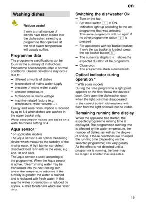 Page 19en
19
Washing dishes
Reduce costs!
If only a small number of
dishes have been loaded into
the dishwasher, selecting a
programme that operates at
the next lowest temperature
will usually suffice.
Programme  data
The programme specifications can be
found in the summary of instructions.
Programme specifications refer to normal
conditions. Greater deviations may occur
due to:
different amounts of dishes
temperature of mains water supply
pressure of mains water supply
ambient temperature
fluctuations in mains...