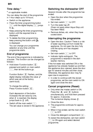 Page 20en
20
Time delay *
* 
on applicable models
You can delay the start of the programme
in 1-hour steps up to 19 hours.
Switch on the appliance.
Press the timer programming button
3 until the digital display 4 jumps
to 
.
Keep pressing the timer programming
button until the required time is
displayed.
To delete the timer programming,
keep pressing the button until 
is displayed.
You can change your programme
selection at any time until the
programme starts.
End of programme
The end of the programme is...