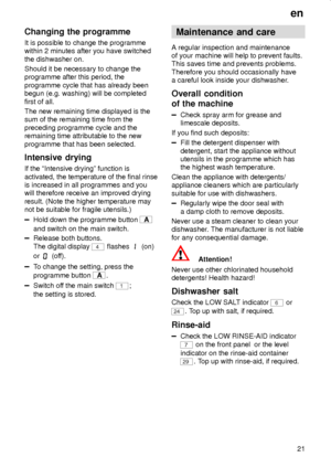 Page 21en
21
Changing the programme
It is possible to change the programme
within 2 minutes after you have switched
the dishwasher on.
Should it be necessary to change the
programme after this period, the
programme cycle that has already been
begun (e.g. washing) will be completed
first of all.
The new remaining time displayed is the
sum of the remaining time from the
preceding programme cycle and the
remaining time attributable to the new
programme that has been selected.
Intensive  drying
If the ªIntensive...