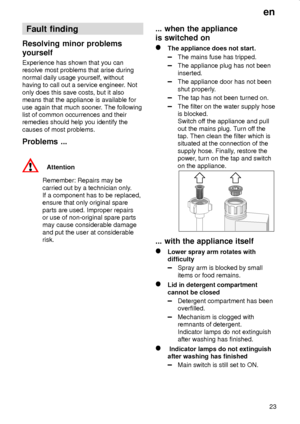 Page 23en
23
Fault finding
Resolving minor problems
yourself
Experience has shown that you can
resolve most problems that arise during
normal daily usage yourself, without
having to call out a service engineer. Not
only does this save costs, but it also
means that the appliance is available for
use again that much sooner. The following
list of common occurrences and their
remedies should help you identify the
causes of most problems.
Problems ...
Attention
Remember: Repairs may be
carried out by a technician...