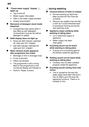 Page 24en
24
ªCheck water supplyº display 8
lights up.
Tap turned off.
Water supply interrupted.
Filter in the water supply blocked.
Supply hose kinked.
Remnants of detergent stuck inside
dispenser
Compartment was damp when it
was filled up with detergent.
Compartment must be dry before
detergent is added.
Refill display does not light up.
Rinse aid refill indicator switched
off. (see auto 3in1 chapter)
Salt refill indicator switched off.
(see auto 3in1 chapter)
Water remains inside appliance
after programme...
